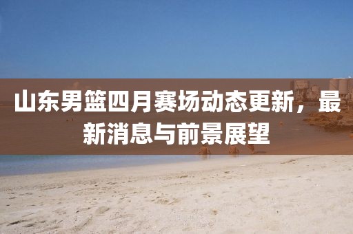 山东男篮四月赛场动态更新，最新消息与前景展望