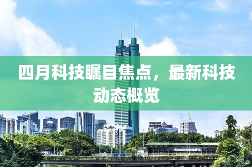四月科技瞩目焦点，最新科技动态概览