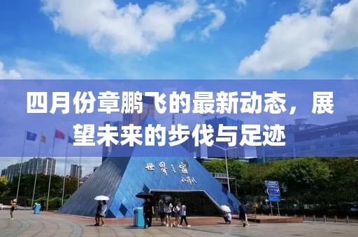 四月份章鹏飞的最新动态，展望未来的步伐与足迹