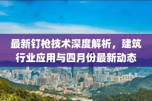最新钉枪技术深度解析，建筑行业应用与四月份最新动态
