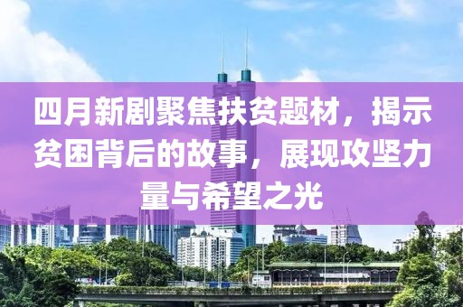 四月新剧聚焦扶贫题材，揭示贫困背后的故事，展现攻坚力量与希望之光