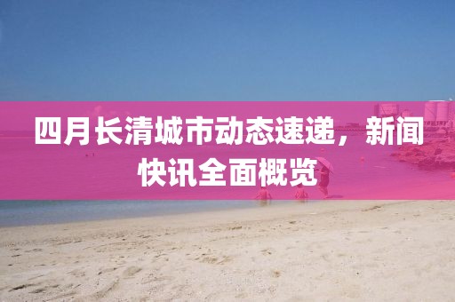 四月长清城市动态速递，新闻快讯全面概览