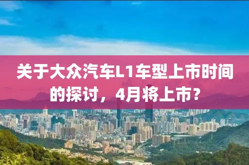 关于大众汽车L1车型上市时间的探讨，4月将上市？