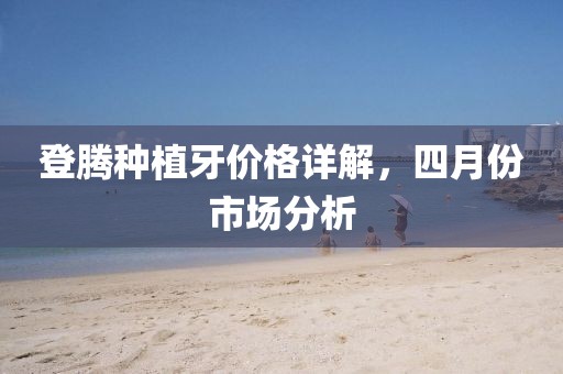 登腾种植牙价格详解，四月份市场分析