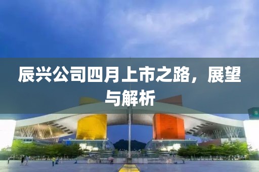 辰兴公司四月上市之路，展望与解析