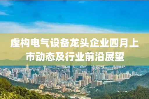 虚构电气设备龙头企业四月上市动态及行业前沿展望