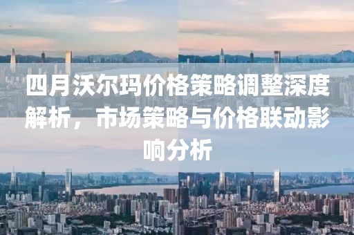 四月沃尔玛价格策略调整深度解析，市场策略与价格联动影响分析