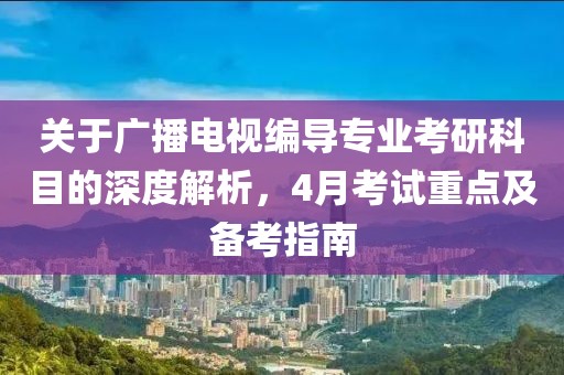 关于广播电视编导专业考研科目的深度解析，4月考试重点及备考指南