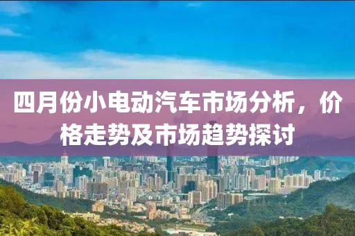四月份小电动汽车市场分析，价格走势及市场趋势探讨