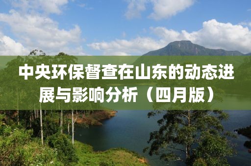 中央环保督查在山东的动态进展与影响分析（四月版）
