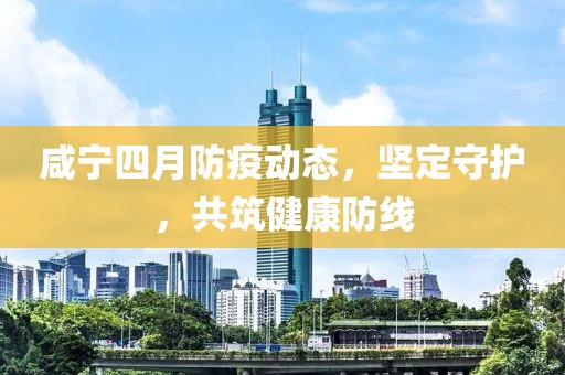 咸宁四月防疫动态，坚定守护，共筑健康防线