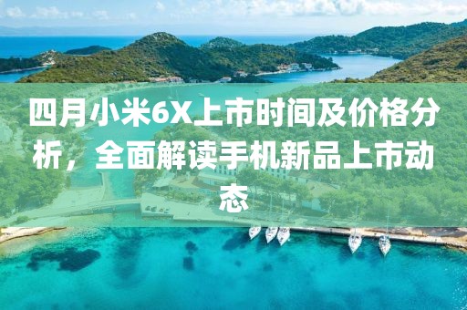 四月小米6X上市时间及价格分析，全面解读手机新品上市动态
