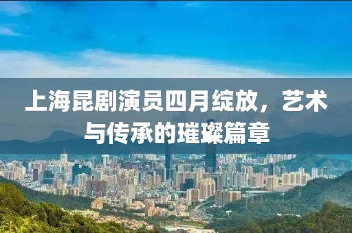 上海昆剧演员四月绽放，艺术与传承的璀璨篇章