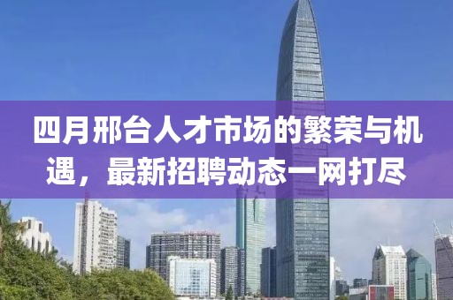 四月邢台人才市场的繁荣与机遇，最新招聘动态一网打尽
