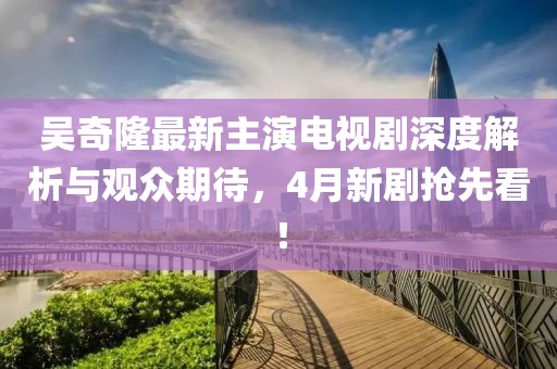 吴奇隆最新主演电视剧深度解析与观众期待，4月新剧抢先看！