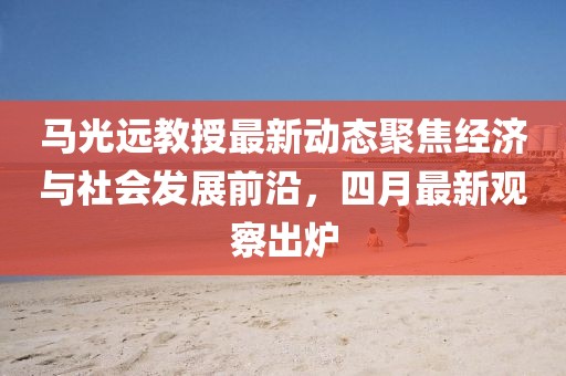 马光远教授最新动态聚焦经济与社会发展前沿，四月最新观察出炉