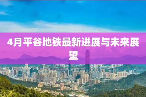 4月平谷地铁最新进展与未来展望
