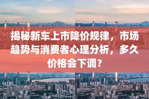 揭秘新车上市降价规律，市场趋势与消费者心理分析，多久价格会下调？