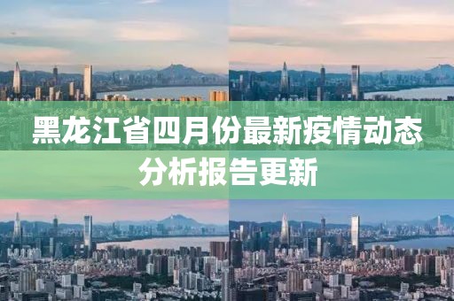 黑龙江省四月份最新疫情动态分析报告更新