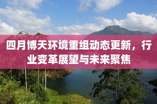 四月博天环境重组动态更新，行业变革展望与未来聚焦