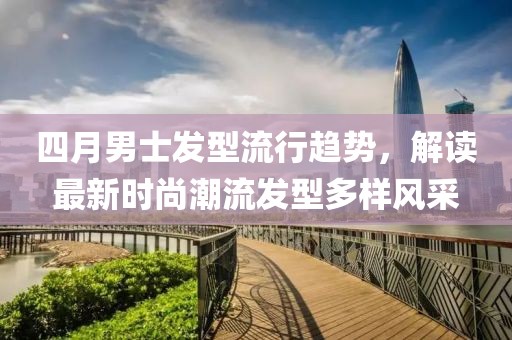 四月男士发型流行趋势，解读最新时尚潮流发型多样风采