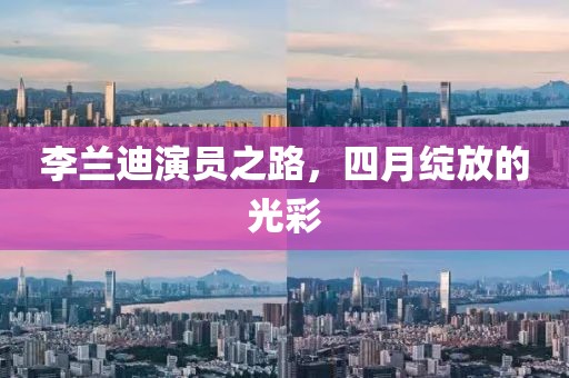 李兰迪演员之路，四月绽放的光彩