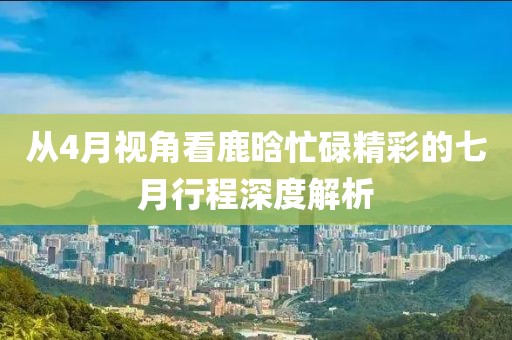 从4月视角看鹿晗忙碌精彩的七月行程深度解析