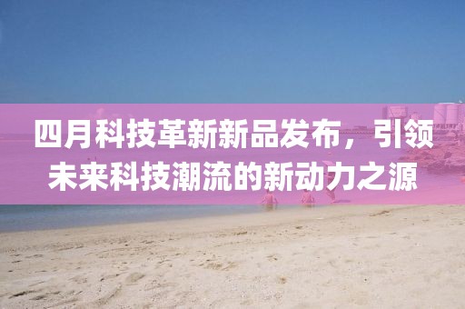 四月科技革新新品发布，引领未来科技潮流的新动力之源
