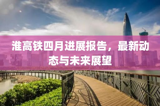 淮高铁四月进展报告，最新动态与未来展望