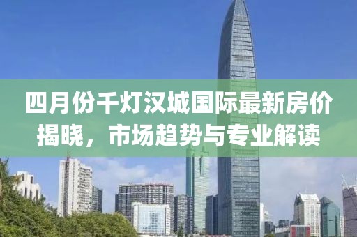 四月份千灯汉城国际最新房价揭晓，市场趋势与专业解读