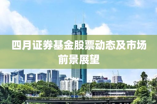 四月证券基金股票动态及市场前景展望