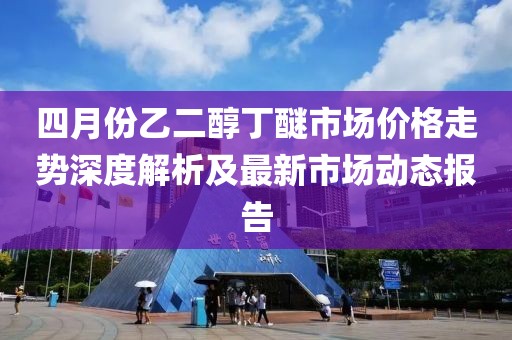 四月份乙二醇丁醚市场价格走势深度解析及最新市场动态报告