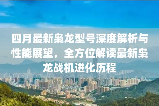 四月最新枭龙型号深度解析与性能展望，全方位解读最新枭龙战机进化历程