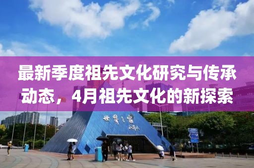 最新季度祖先文化研究与传承动态，4月祖先文化的新探索
