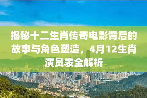 揭秘十二生肖传奇电影背后的故事与角色塑造，4月12生肖演员表全解析