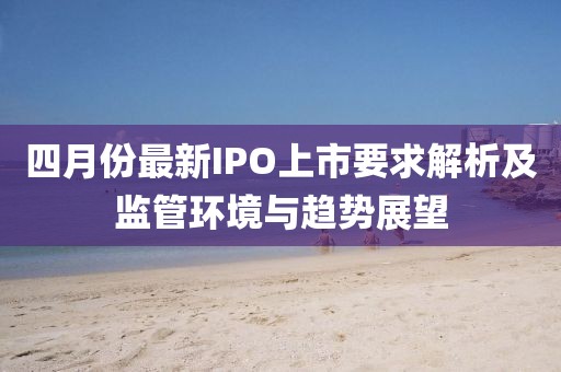 四月份最新IPO上市要求解析及监管环境与趋势展望