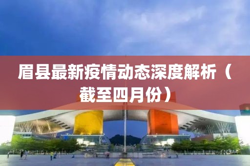 眉县最新疫情动态深度解析（截至四月份）