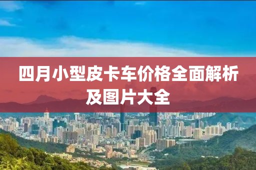 四月小型皮卡车价格全面解析及图片大全