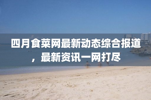 四月食菜网最新动态综合报道，最新资讯一网打尽