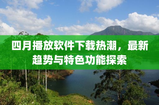 四月播放软件下载热潮，最新趋势与特色功能探索