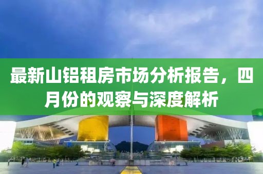 最新山铝租房市场分析报告，四月份的观察与深度解析