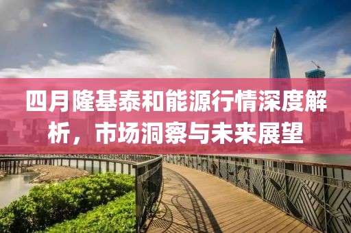 四月隆基泰和能源行情深度解析，市场洞察与未来展望