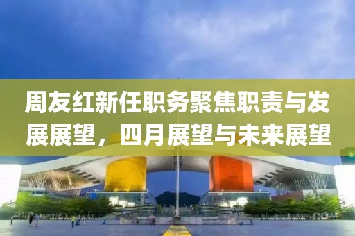 周友红新任职务聚焦职责与发展展望，四月展望与未来展望