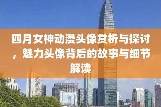 四月女神动漫头像赏析与探讨，魅力头像背后的故事与细节解读