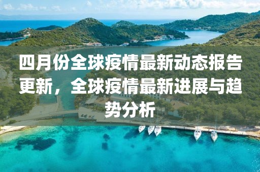 四月份全球疫情最新动态报告更新，全球疫情最新进展与趋势分析