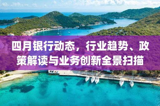 四月银行动态，行业趋势、政策解读与业务创新全景扫描