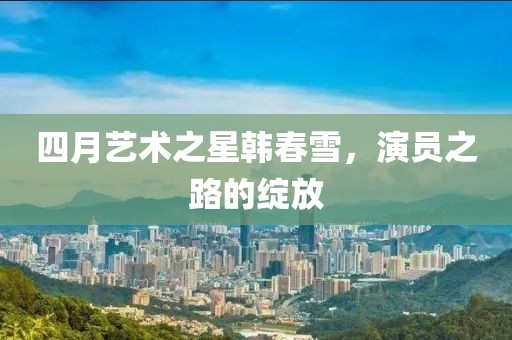 四月艺术之星韩春雪，演员之路的绽放