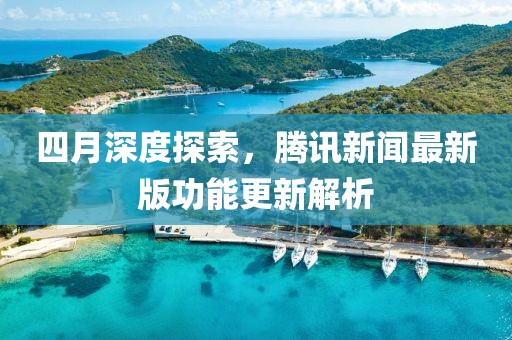 四月深度探索，腾讯新闻最新版功能更新解析