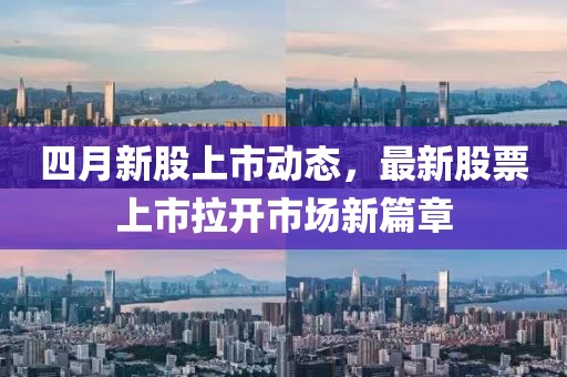 四月新股上市动态，最新股票上市拉开市场新篇章