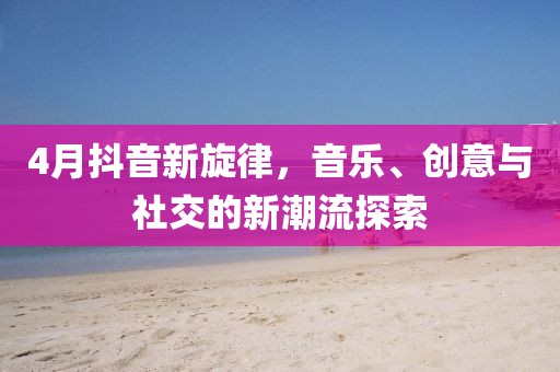 4月抖音新旋律，音乐、创意与社交的新潮流探索